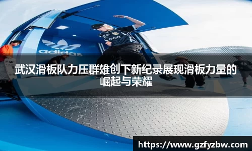 武汉滑板队力压群雄创下新纪录展现滑板力量的崛起与荣耀